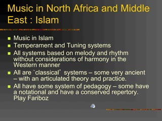 Music in North Africa and Middle
East : Islam
n  Music in Islam
n  Temperament and Tuning systems
n  All systems based on melody and rhythm
without considerations of harmony in the
Western manner
n  All are `classical’ systems – some very ancient
– with an articulated theory and practice.
n  All have some system of pedagogy – some have
a notational and have a conserved repertory.
Play Fariboz
 