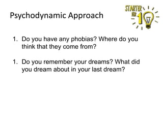 Psychodynamic Approach
1. Do you have any phobias? Where do you
think that they come from?
1. Do you remember your dreams? What did
you dream about in your last dream?

 