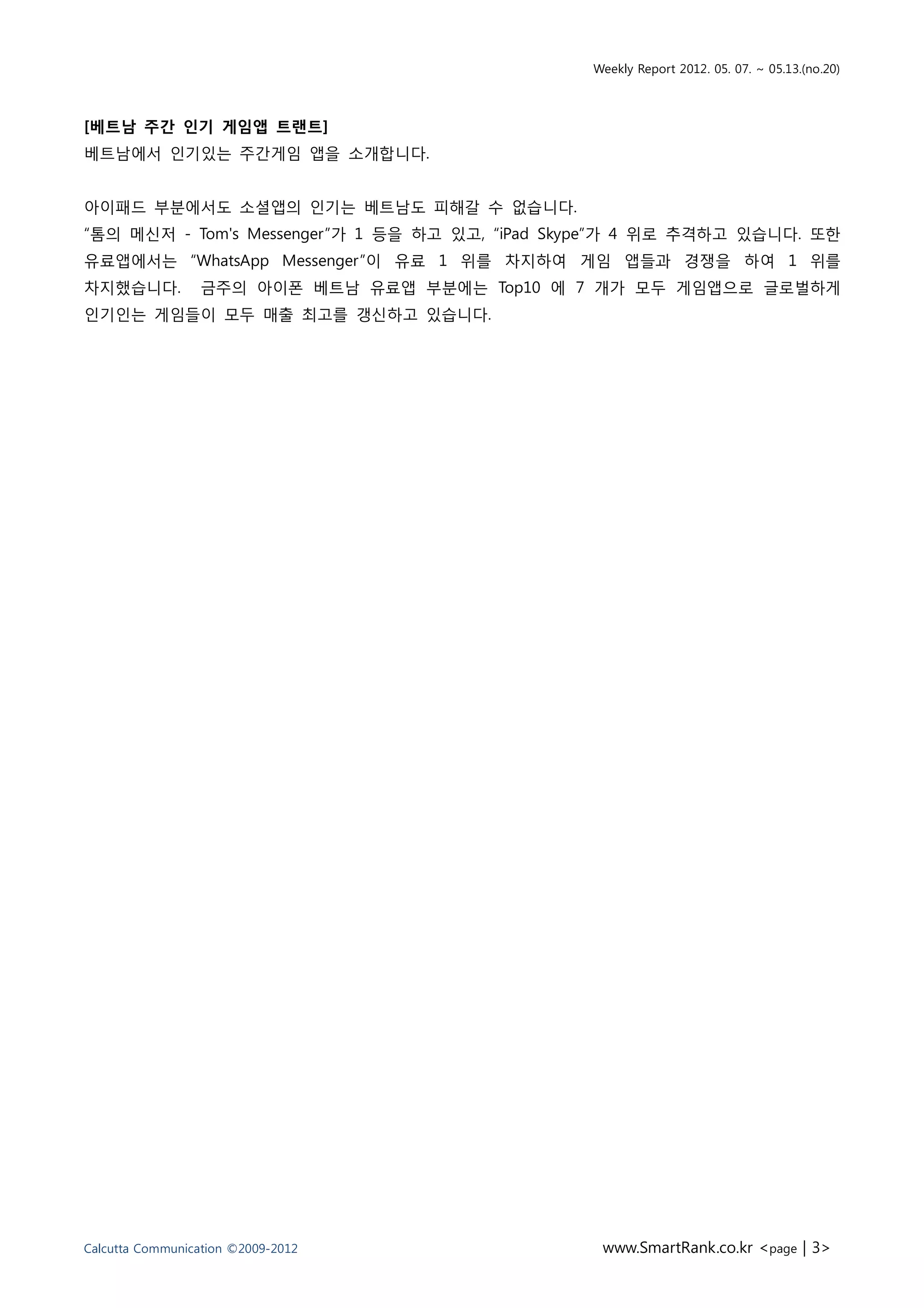 Weekly Report 2012. 05. 07. ~ 05.13.(no.20)



[베트남 주간 인기 게임앱 트랜트]
베트남에서 인기있는 주간게임 앱을 소개합니다.


아이패드 부분에서도 소셜앱의 인기는 베트남도 피해갈 수 없습니다.
“톰의 메신저 - Tom's Messenger”가 1 등을 하고 있고, “iPad Skype”가 4 위로 추격하고 있습니다. 또한
유료앱에서는 “WhatsApp Messenger”이 유료 1 위를 차지하여 게임 앱들과 경쟁을 하여 1 위를
차지했습니다.          금주의 아이폰 베트남 유료앱 부분에는 Top10 에 7 개가 모두 게임앱으로 글로벌하게
인기인는 게임들이 모두 매출 최고를 갱신하고 있습니다.




Calcutta Communication ©2009-2012                www.SmartRank.co.kr <page | 3>
 