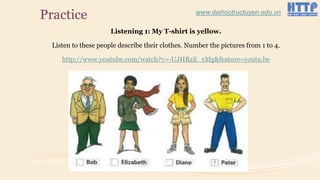 Practice
Listening 1: My T-shirt is yellow.
Listen to these people describe their clothes. Number the pictures from 1 to 4.
http://www.youtube.com/watch?v=-UJHRzE_xMg&feature=youtu.be
www.daihoctructuyen.edu.vn
 