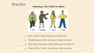 Practice Listening 1: My T-shirt is yellow.
1. Peter: yellow T-shirt, blue jeans, black boots.
2. Elizabeth: green skirt, dark gray sweater, red scarf.
3. Bob: dark green pants, beige jacket, gray and blue tie.
4. Diane: yellow T-shirt, beige shorts, white sneakers.
 