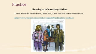 Practice
Listening 2: He’s wearing a T-shirt.
Listen. Write the names Bruce, Beth, Jon, Anita and Nick in the correct boxes.
http://www.youtube.com/watch?v=ljlpgDfPtQo&feature=youtu.be
 