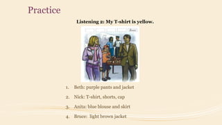 Practice
Listening 2: My T-shirt is yellow.
1. Beth: purple pants and jacket
2. Nick: T-shirt, shorts, cap
3. Anita: blue blouse and skirt
4. Bruce: light brown jacket
 