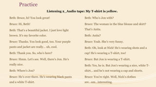Practice
Listening 2_Audio tape: My T-shirt is yellow.
Beth: Bruce, hi! You look great!
Bruce: Hi, Beth!
Beth: That’s a beautiful jacket. I just love light
brown. It’s my favorite color.
Bruce: Thanks. You look good, too. Your purple
pants and jacket are really… uh, cool.
Beth: Thank you. So, who’s here?
Bruce: Hmm. Let’s see. Well, there’s Jon. He’s
really nice.
Beth: Where’s Jon?
Bruce: He’s over there. He’s wearing black pants
and a white T-shirt.
Beth: Who’s Jon with?
Bruce: The woman in the blue blouse and skirt?
That’s Anita.
Beth: Anita?
Bruce: Yeah. She’s very funny.
Beth: Oh, look at Nick! He’s wearing shots and a
cap! He’s wearing a T-shirt, too!
Bruce: But Jon is wearing a T-shirt.
Beth: Yes, he is. But Jon’s wearing a nice, white T-
shirt… and he’s not wearing a cap and shorts.
Bruce: You’re right. Well, Nick’s clothes
are…um…interesting.
 
