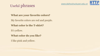 Useful phrases
What are your favorite colors?
My favorite colors are red and purple.
What color is the T-shirt?
It’s yellow.
What color do you like?
I like pink and yellow.
www.daihoctructuyen.edu.vn
 