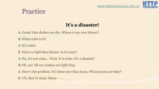 Practice
It’s a disaster!
A: Great! Out clothes are dry. Where is my new blouse?
B: What color is it?
A: It’s white.
B: Here’s a light blue blouse. Is it yours?
A: No, it’s not mine… Wait. It is mine. It’s a disaster!
B: Oh, no! All our clothes are light blue.
A: Here’s the problem. It’s these new blue jeans. Whose jeans are they?
B: Uh, they’re mine. Sorry.
www.daihoctructuyen.edu.vn
 