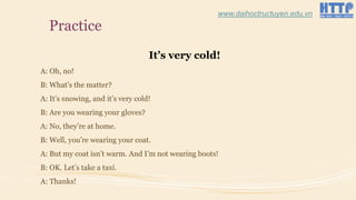 Practice
It’s very cold!
A: Oh, no!
B: What’s the matter?
A: It’s snowing, and it’s very cold!
B: Are you wearing your gloves?
A: No, they’re at home.
B: Well, you’re wearing your coat.
A: But my coat isn’t warm. And I’m not wearing boots!
B: OK. Let’s take a taxi.
A: Thanks!
www.daihoctructuyen.edu.vn
 