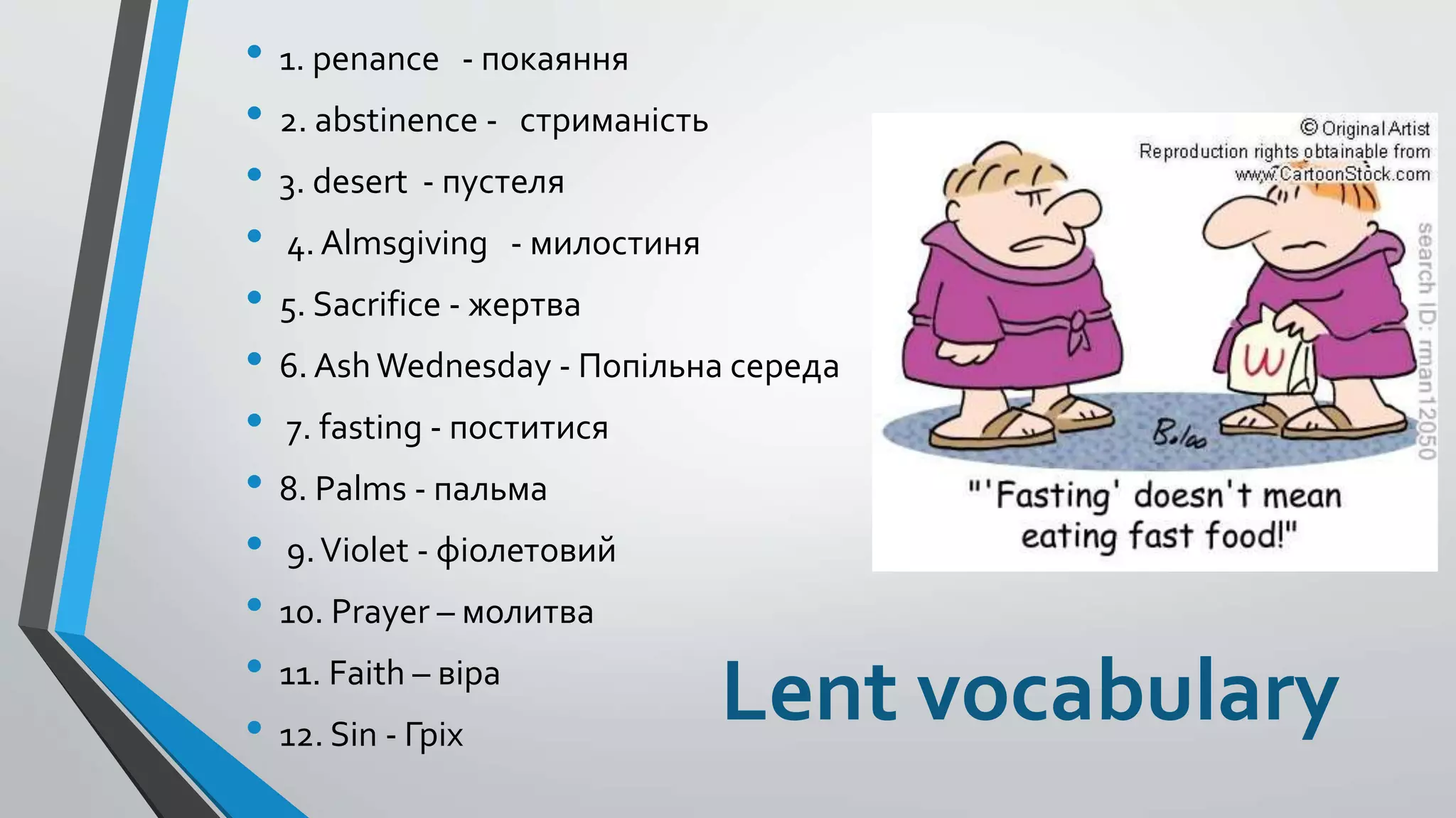Lent vocabulary
• 1. penance - покаяння
• 2. abstinence - стриманість
• 3. desert - пустеля
• 4. Almsgiving - милостиня
• 5. Sacrifice - жертва
• 6. AshWednesday - Попільна середа
• 7. fasting - поститися
• 8. Palms - пальма
• 9.Violet - фіолетовий
• 10. Prayer – молитва
• 11. Faith – віра
• 12. Sin - Гріх
 