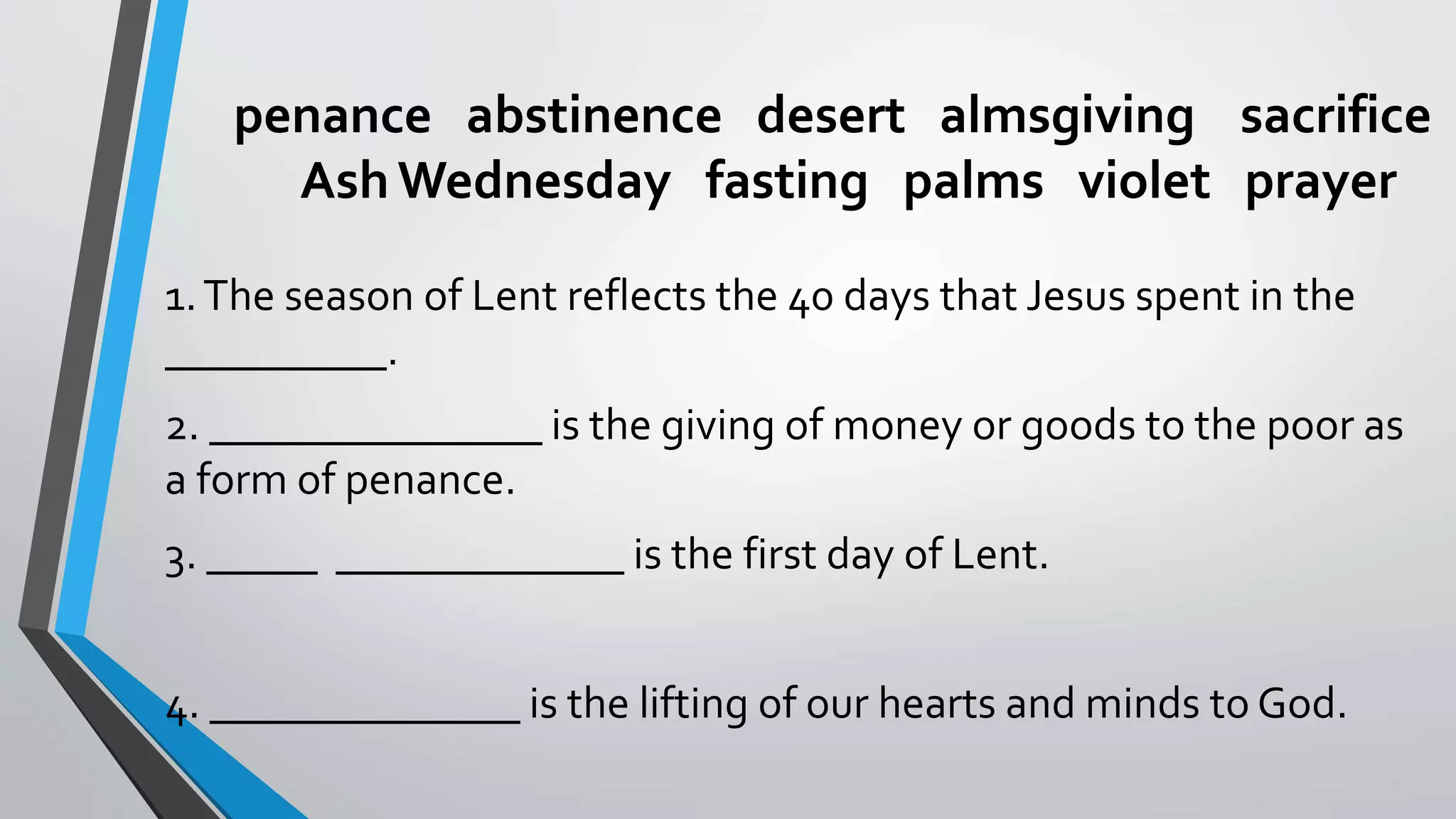 penance abstinence desert almsgiving sacrifice
AshWednesday fasting palms violet prayer
1.The season of Lent reflects the 40 days that Jesus spent in the
__________.
2. _______________ is the giving of money or goods to the poor as
a form of penance.
3. _____ _____________ is the first day of Lent.
4. ______________ is the lifting of our hearts and minds to God.
 