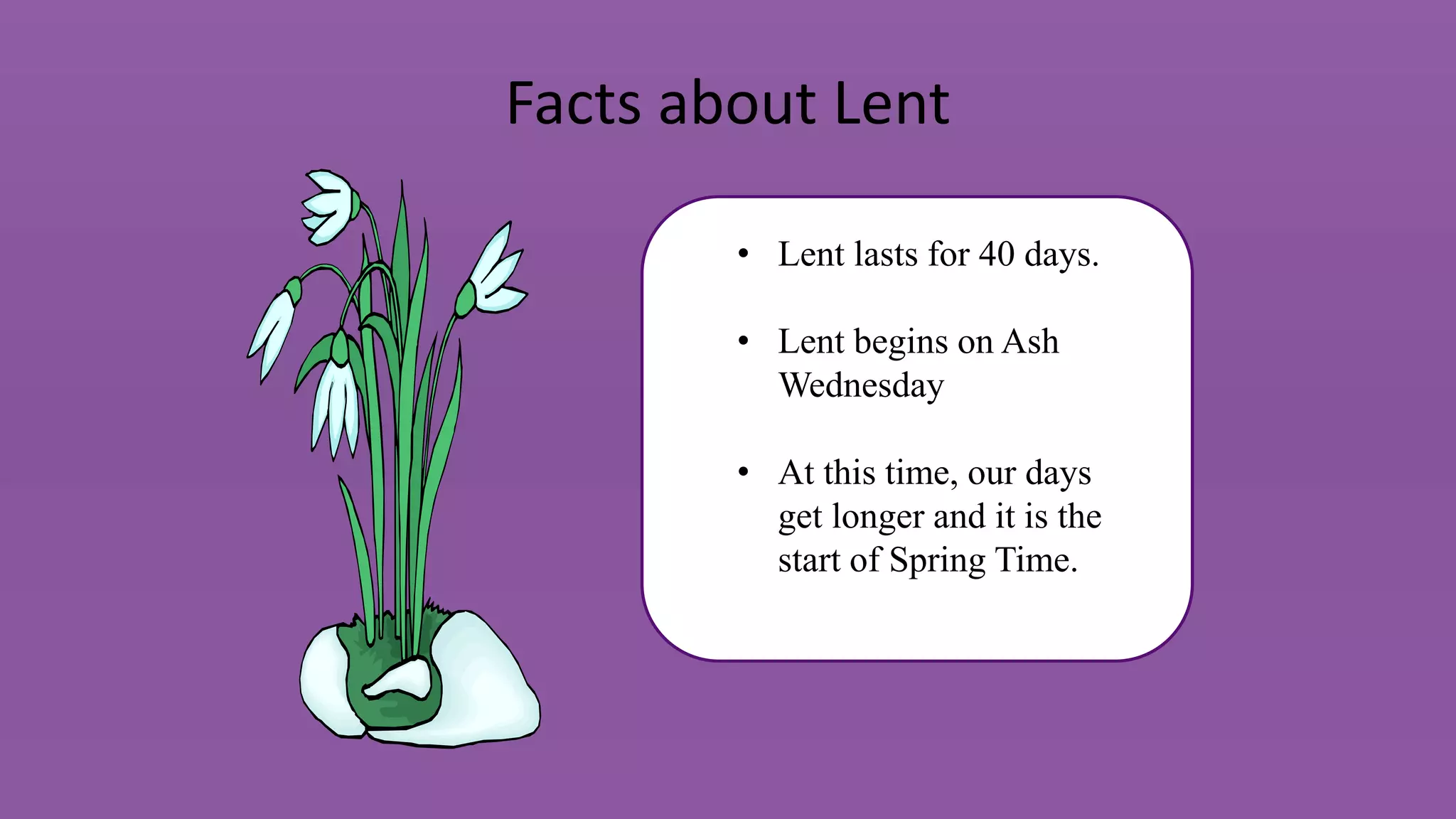 Facts about Lent
• Lent lasts for 40 days.
• Lent begins on Ash
Wednesday
• At this time, our days
get longer and it is the
start of Spring Time.
 