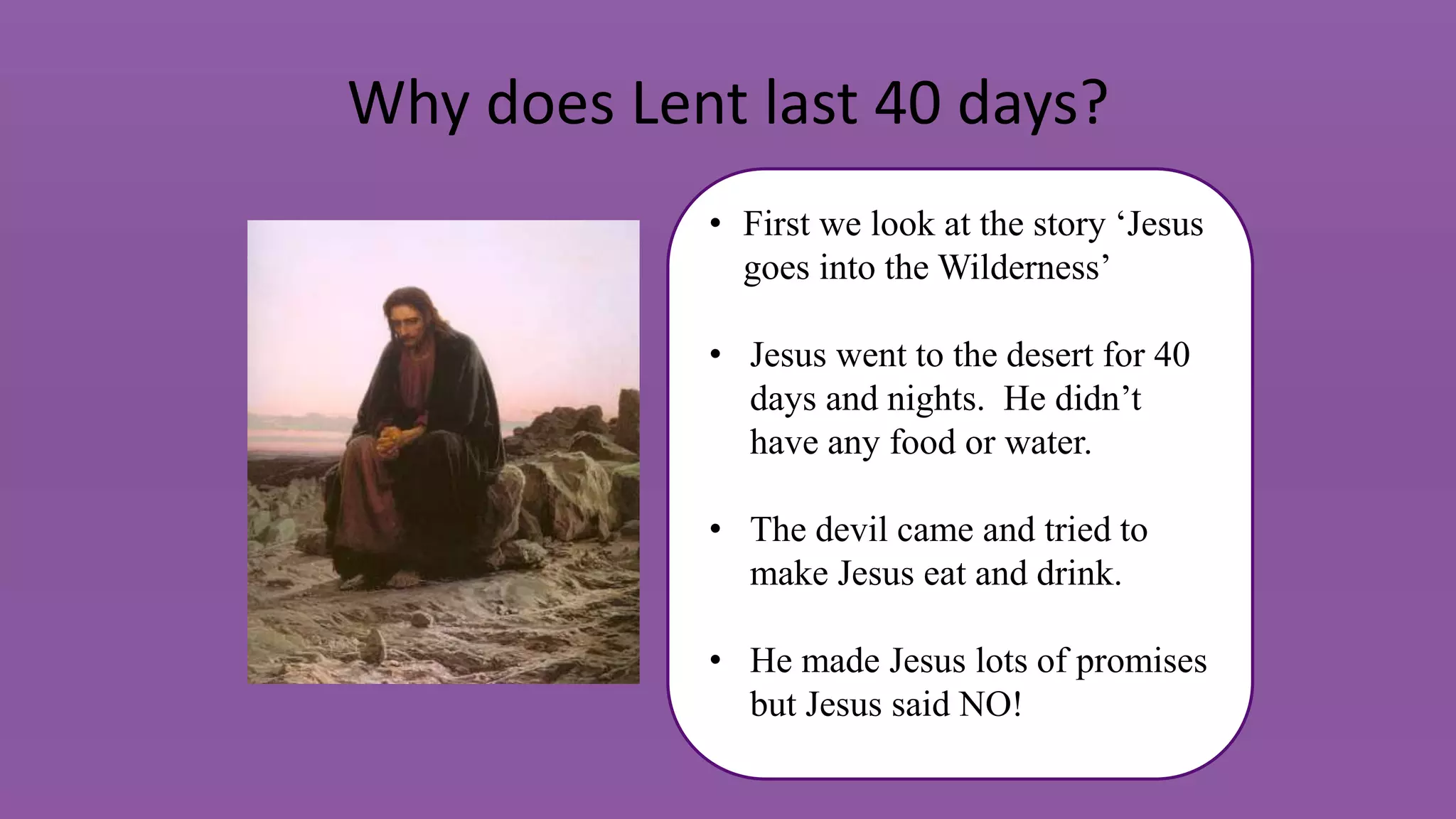 Why does Lent last 40 days?
• First we look at the story ‘Jesus
goes into the Wilderness’
• Jesus went to the desert for 40
days and nights. He didn’t
have any food or water.
• The devil came and tried to
make Jesus eat and drink.
• He made Jesus lots of promises
but Jesus said NO!
 