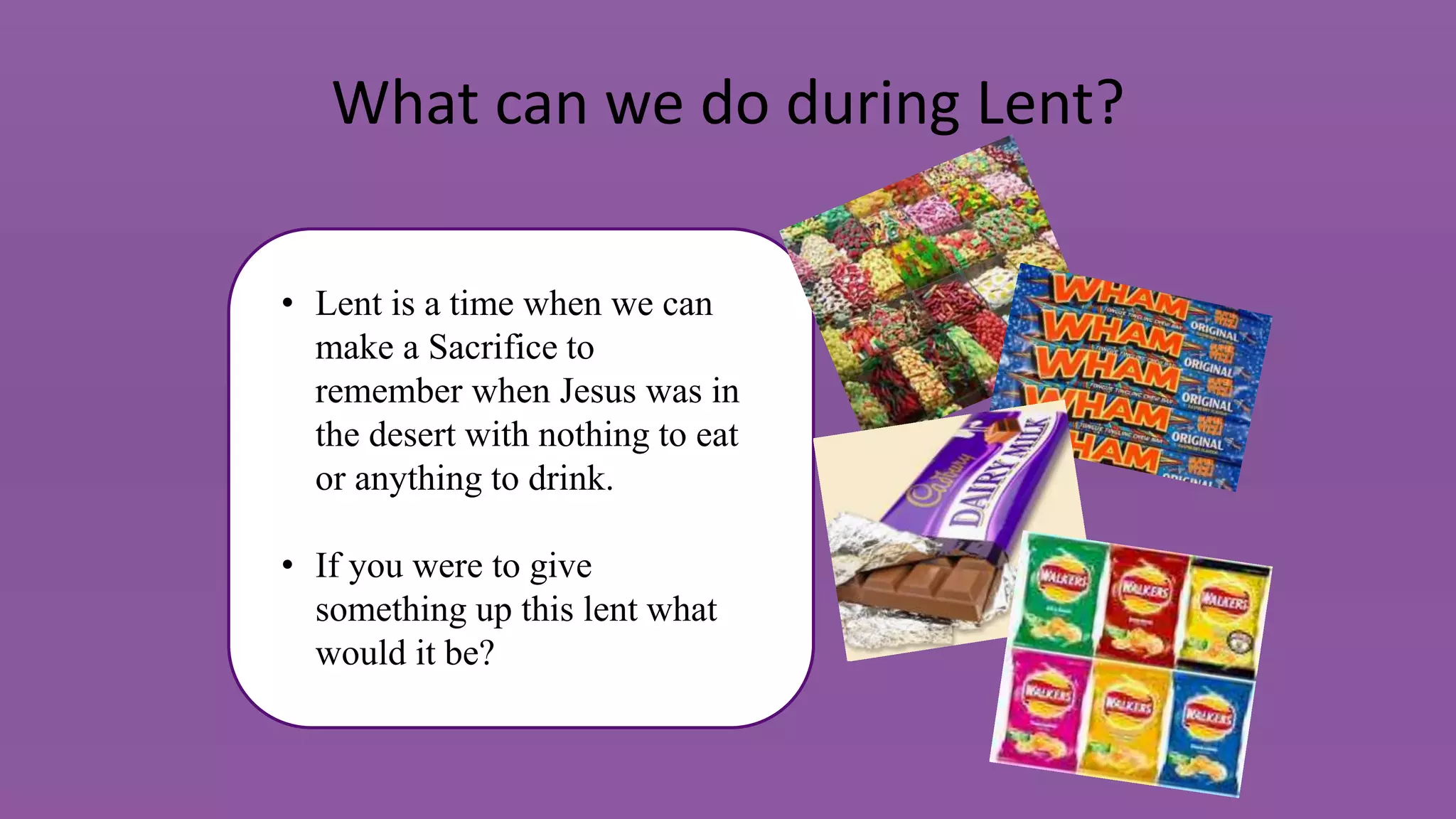 What can we do during Lent?
• Lent is a time when we can
make a Sacrifice to
remember when Jesus was in
the desert with nothing to eat
or anything to drink.
• If you were to give
something up this lent what
would it be?
 