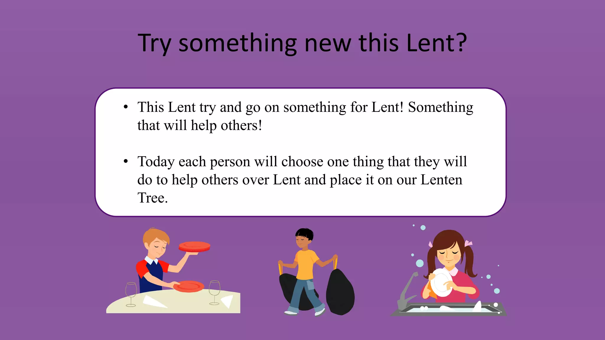 Try something new this Lent?
• This Lent try and go on something for Lent! Something
that will help others!
• Today each person will choose one thing that they will
do to help others over Lent and place it on our Lenten
Tree.
 