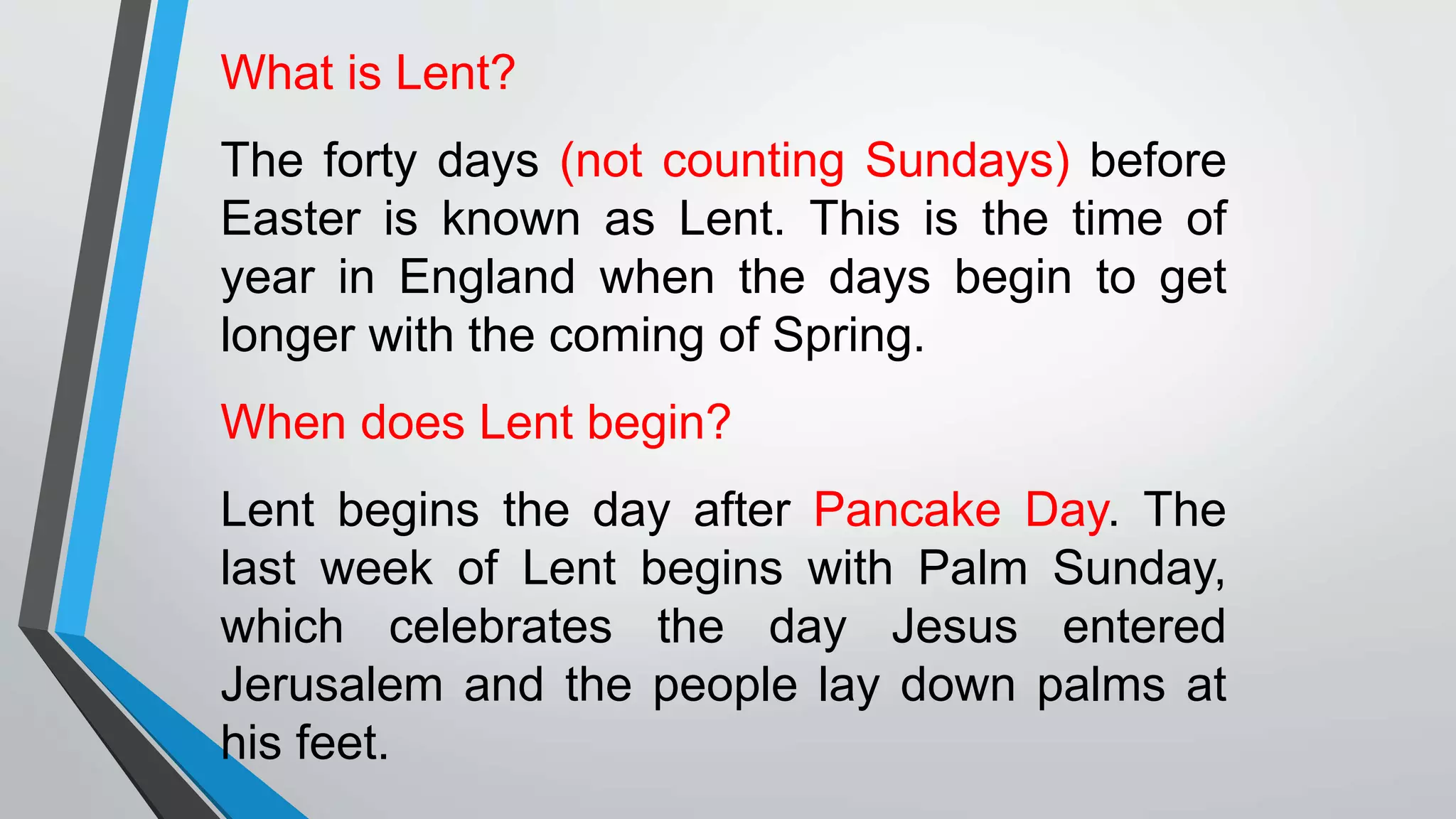 What is Lent?
The forty days (not counting Sundays) before
Easter is known as Lent. This is the time of
year in England when the days begin to get
longer with the coming of Spring.
When does Lent begin?
Lent begins the day after Pancake Day. The
last week of Lent begins with Palm Sunday,
which celebrates the day Jesus entered
Jerusalem and the people lay down palms at
his feet.
 