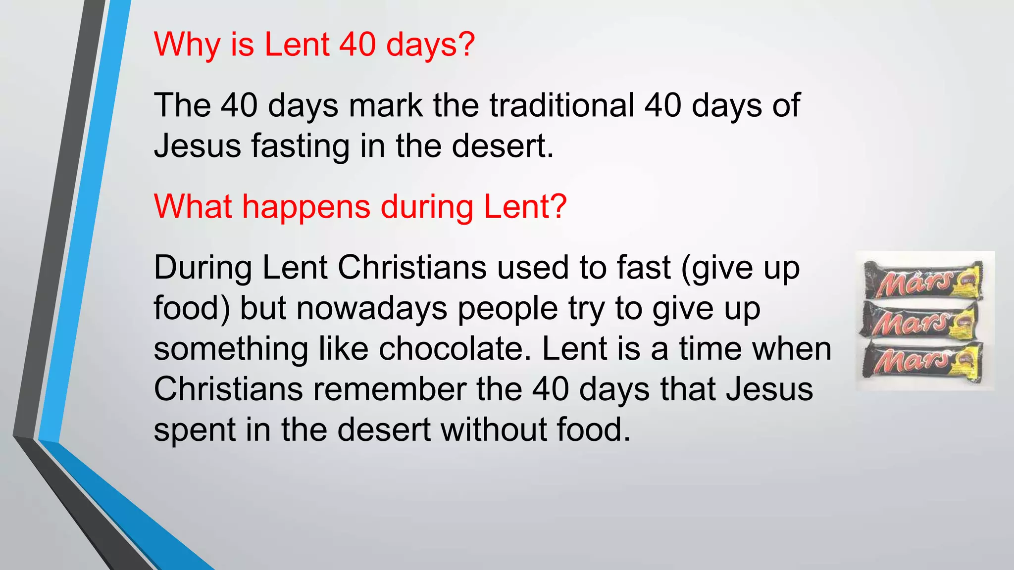 Why is Lent 40 days?
The 40 days mark the traditional 40 days of
Jesus fasting in the desert.
What happens during Lent?
During Lent Christians used to fast (give up
food) but nowadays people try to give up
something like chocolate. Lent is a time when
Christians remember the 40 days that Jesus
spent in the desert without food.
 