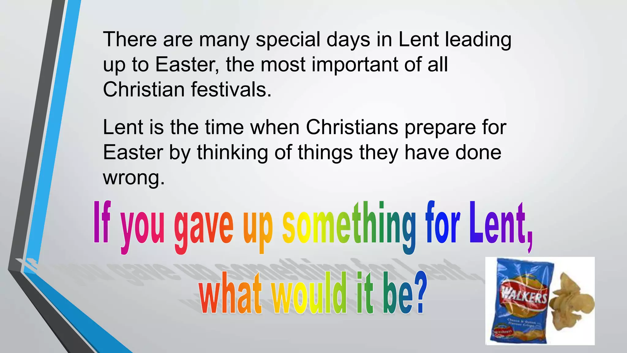 There are many special days in Lent leading
up to Easter, the most important of all
Christian festivals.
Lent is the time when Christians prepare for
Easter by thinking of things they have done
wrong.
 