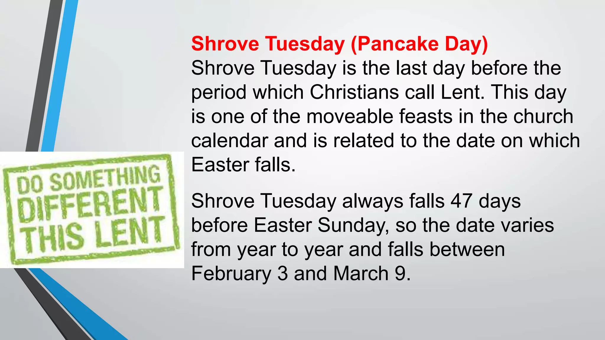 Shrove Tuesday (Pancake Day)
Shrove Tuesday is the last day before the
period which Christians call Lent. This day
is one of the moveable feasts in the church
calendar and is related to the date on which
Easter falls.
Shrove Tuesday always falls 47 days
before Easter Sunday, so the date varies
from year to year and falls between
February 3 and March 9.
 