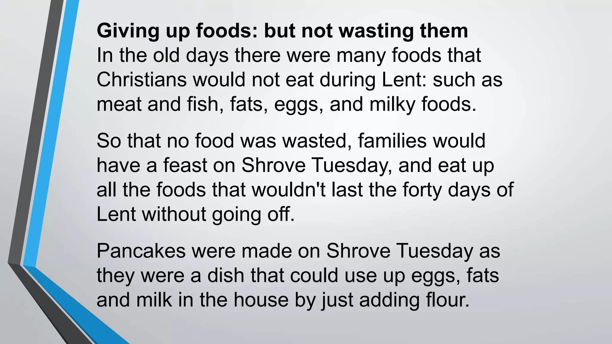 Giving up foods: but not wasting them
In the old days there were many foods that
Christians would not eat during Lent: such as
meat and fish, fats, eggs, and milky foods.
So that no food was wasted, families would
have a feast on Shrove Tuesday, and eat up
all the foods that wouldn't last the forty days of
Lent without going off.
Pancakes were made on Shrove Tuesday as
they were a dish that could use up eggs, fats
and milk in the house by just adding flour.
 