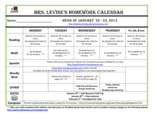 Mrs. Levine’s Homework Calendar
Name:____________________                                     Week of January 22 - 25, 2013
                                                                     http://wildabout2ndgrade.berkeleyprep.net/


                       MONDAY                         TUESDAY                   WEDNESDAY                      THURSDAY                 Fri, Sat, & Sun
                   Read for 20 minutes or       Read for 20 minutes or        Read for 20 minutes or       Read for 20 minutes or      Read for 20 minutes
                           more.                        more.                         more.                        more.                     or more.
  Reading          Do Explode the Code for      Do Explode the Code for       Do Explode the Code for      Do Explode the Code for     Do Explode the Code
                        10 minutes.                  10 minutes.                   10 minutes.                  10 minutes.              for 10 minutes.


                                                    Do math hw 6.9.             Do Math hw 6.10.
                         Do XtraMath                                                                                                   Do XtraMath for 10
    Math             for 10 minutes. ***
                                                   Do XtraMath for 10           Do XtraMath for 10            Do XtraMath for 10
                                                                                                                                         minutes. ***
                                                     minutes. ***                 minutes. ***                  minutes. ***

                                             Please refer to Sra. Calandrino’s blog for the homework and quiz schedule for our class
  Spanish                                                            http://bpsgalaspanish.berkeleyprep.net/
                                                    http://www.wordlywise3000.com/ book2, lesson9
                            brainflips for all the Wordly Wise lessons, are now posted on the second grade learning links!
  Wordly
   Wise                                           Review the words on         Answer questions 6 – 10
                                                     pages 75 – 77.           from Ex 9A on page 78.

                                                                                                              Friday uniforms
                                                                              Field Trip and Discovery
   OTHER                                                                         Groups tomorrow
                                                                                                                 tomorrow
                                                                                                           Reading Logs tomorrow
   DATES                                                           January 24th – Dali Museum Field Trip
                                                                       January 25th – Class pictures
                                                                     February 1st – Grandparents’ Day
Computer          Practice keyboarding skills twice a week for 10 minutes – http://school.berkeleyprep.org/lower/llnks/typing%20games.htm
***After your child completes both addition and subtraction on XtraMath please have him/her work on problem solving strategies on the following website-
http://www.mathstories.com/strategies.htm
 