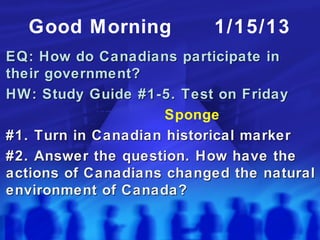 Good Morning            1/15/13
EQ: How do Canadians participate in
their government?
HW: Study Guide #1-5. Test on Friday
                     Sponge
#1. Turn in Canadian historical marker
#2. Answer the question. How have the
actions of Canadians changed the natural
environment of Canada?
 