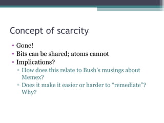 Concept of scarcity Gone! Bits can be shared; atoms cannot Implications? How does this relate to Bush’s musings about Memex? Does it make it easier or harder to “remediate”? Why? 