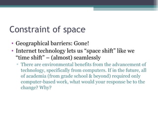 Constraint of space Geographical barriers: Gone! Internet technology lets us “space shift” like we “time shift” – (almost) seamlessly There are environmental benefits from the advancement of technology, specifically from computers. If in the future, all of academia (from grade school & beyond) required only computer-based work, what would your response be to the change? Why?  