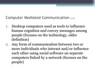 Computer Mediated Communication  (1/2) Desktop computers used as tools to influence human cognition and convey messages among people (focuses on the technology, older definition) Any form of communication between two or more individuals who interact and/or influence each other using social software on separate computers linked by a network (focuses on the people) 