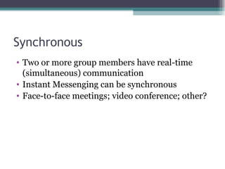Synchronous Two or more group members have real-time (simultaneous) communication Instant Messenging can be synchronous Face-to-face meetings; video conference; other? 