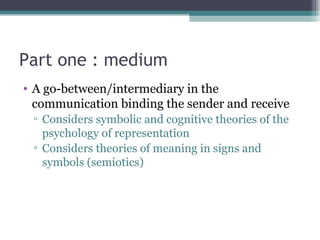 Part one : medium A go-between/intermediary in the communication binding the sender and receive Considers symbolic and cognitive theories of the psychology of representation  Considers theories of meaning in signs and symbols (semiotics) 