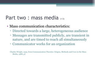 Part two : mass media  (1/2) Mass communication characteristics: Directed towards a large, heterogeneous audience Messages are transmitted publicly, are transient in nature, and are timed to reach all simultaneously Communicator works for an organization Charles Wright, 1959, from Communication Theories: Origins, Methods and Uses in the Mass Media, 1988, p7 