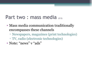 Part two : mass media  (2/2) Mass media communication traditionally encompasses these channels Newspapers, magazines (print technologies) TV, radio (electronic technologies) Note: “news” v “ads” 