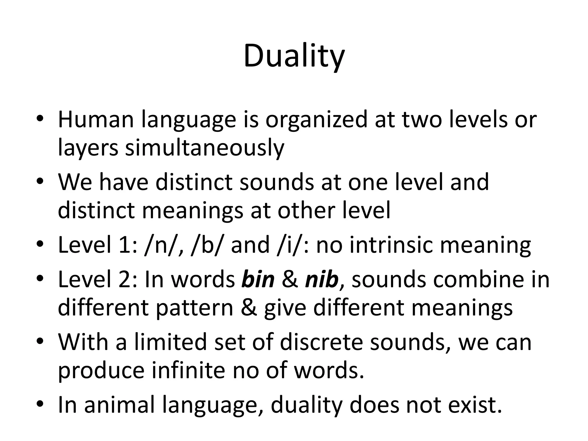 Duality
• Human language is organized at two levels or
layers simultaneously
• We have distinct sounds at one level and
distinct meanings at other level
• Level 1: /n/, /b/ and /i/: no intrinsic meaning
• Level 2: In words bin & nib, sounds combine in
different pattern & give different meanings
• With a limited set of discrete sounds, we can
produce infinite no of words.
• In animal language, duality does not exist.
 