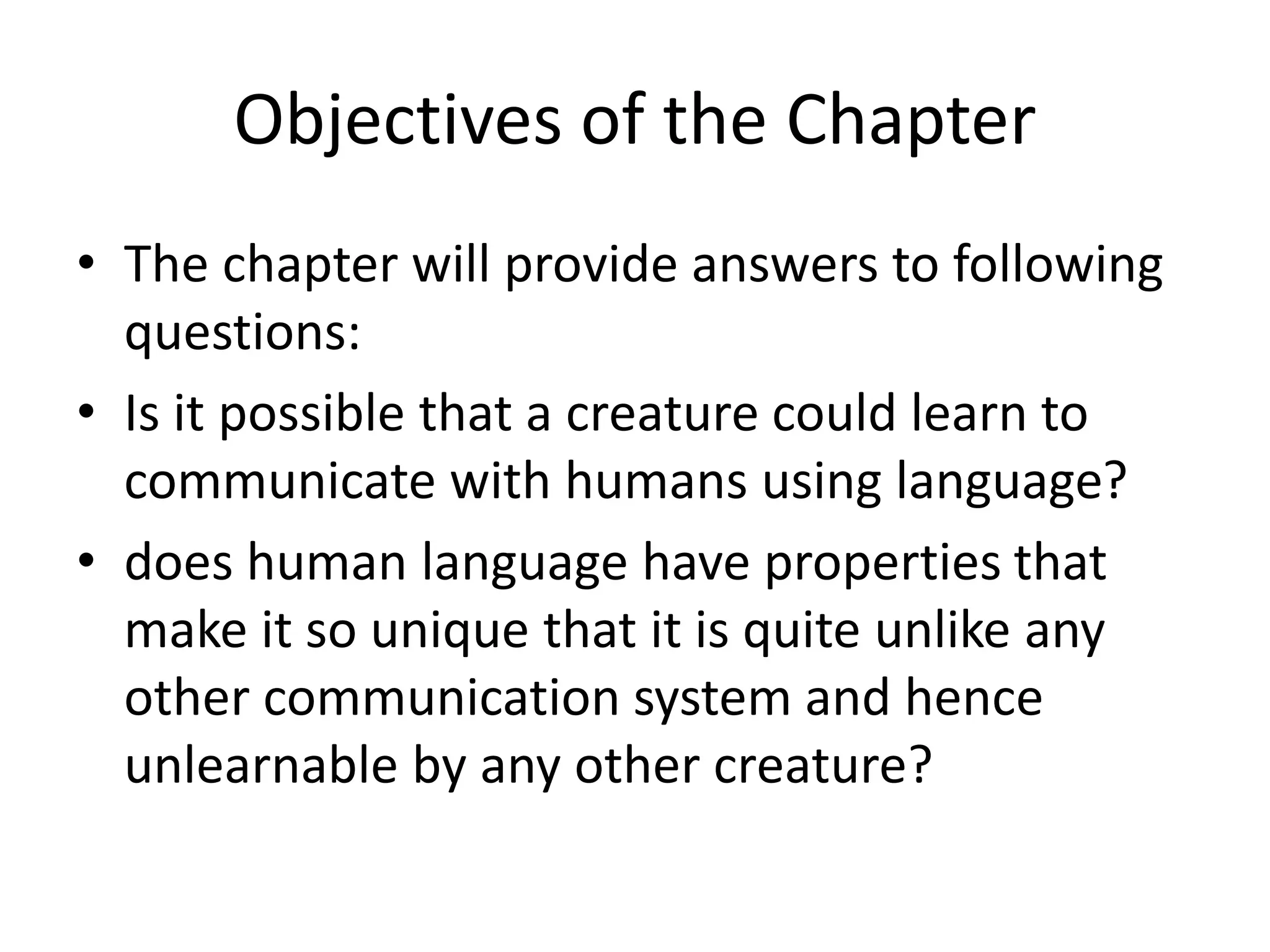 Objectives of the Chapter
• The chapter will provide answers to following
questions:
• Is it possible that a creature could learn to
communicate with humans using language?
• does human language have properties that
make it so unique that it is quite unlike any
other communication system and hence
unlearnable by any other creature?
 