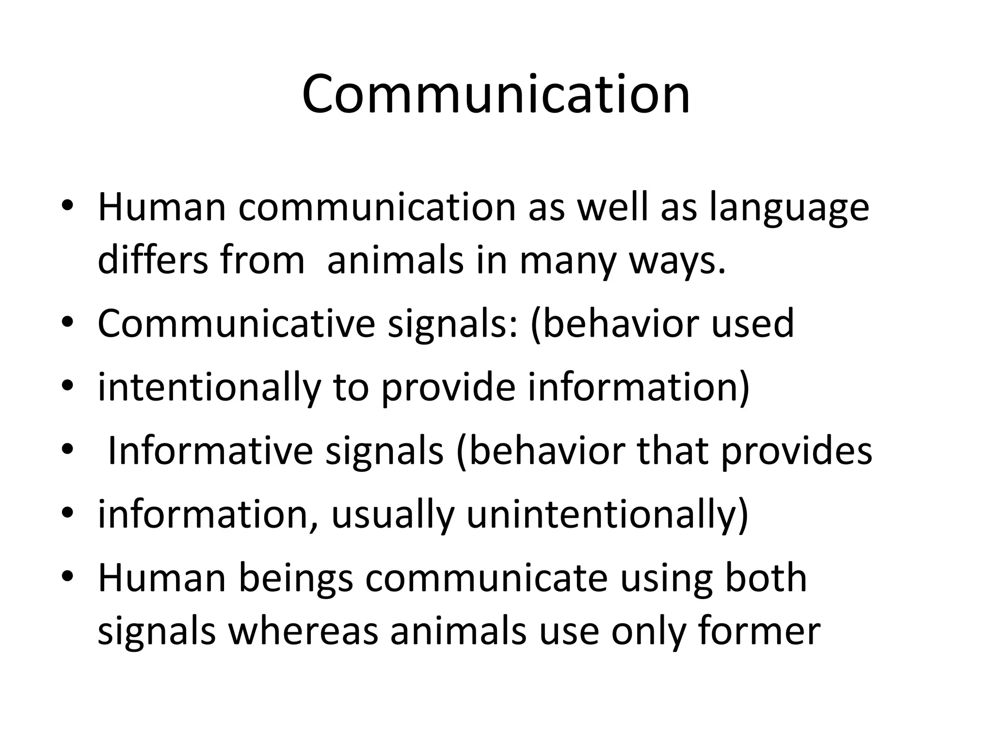 Communication
• Human communication as well as language
differs from animals in many ways.
• Communicative signals: (behavior used
• intentionally to provide information)
• Informative signals (behavior that provides
• information, usually unintentionally)
• Human beings communicate using both
signals whereas animals use only former
 