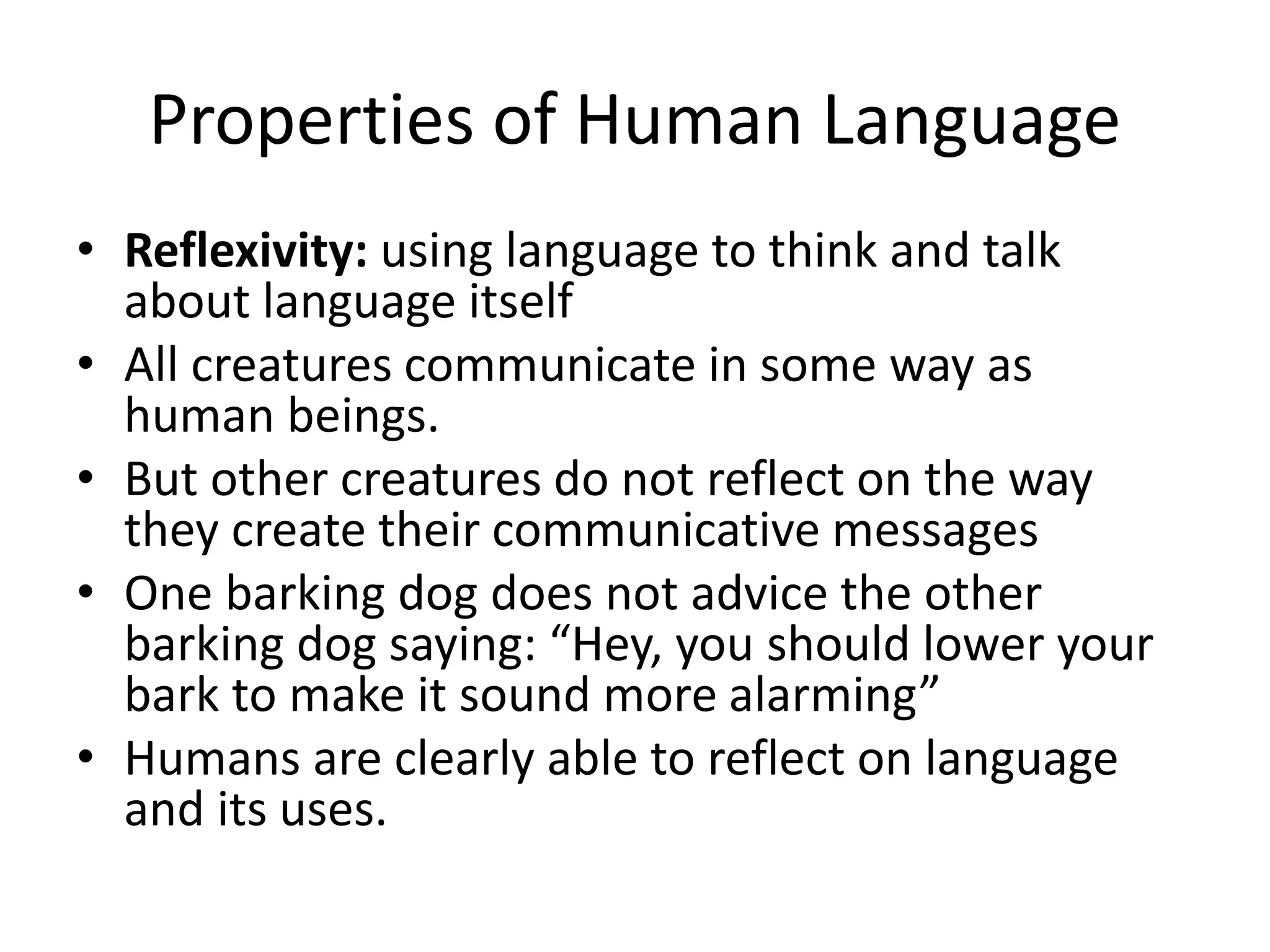 Properties of Human Language
• Reflexivity: using language to think and talk
about language itself
• All creatures communicate in some way as
human beings.
• But other creatures do not reflect on the way
they create their communicative messages
• One barking dog does not advice the other
barking dog saying: “Hey, you should lower your
bark to make it sound more alarming”
• Humans are clearly able to reflect on language
and its uses.
 