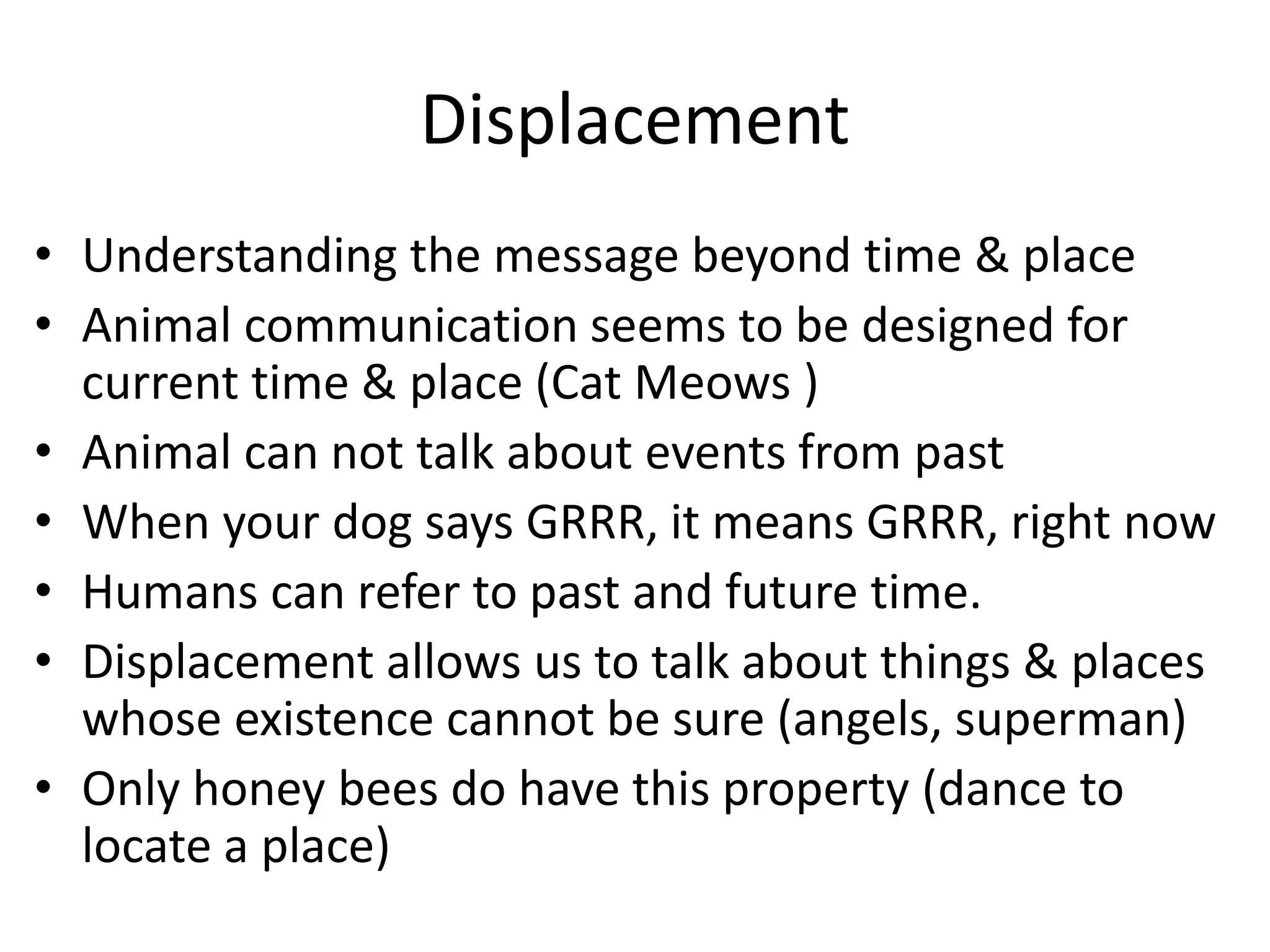 Displacement
• Understanding the message beyond time & place
• Animal communication seems to be designed for
current time & place (Cat Meows )
• Animal can not talk about events from past
• When your dog says GRRR, it means GRRR, right now
• Humans can refer to past and future time.
• Displacement allows us to talk about things & places
whose existence cannot be sure (angels, superman)
• Only honey bees do have this property (dance to
locate a place)
 