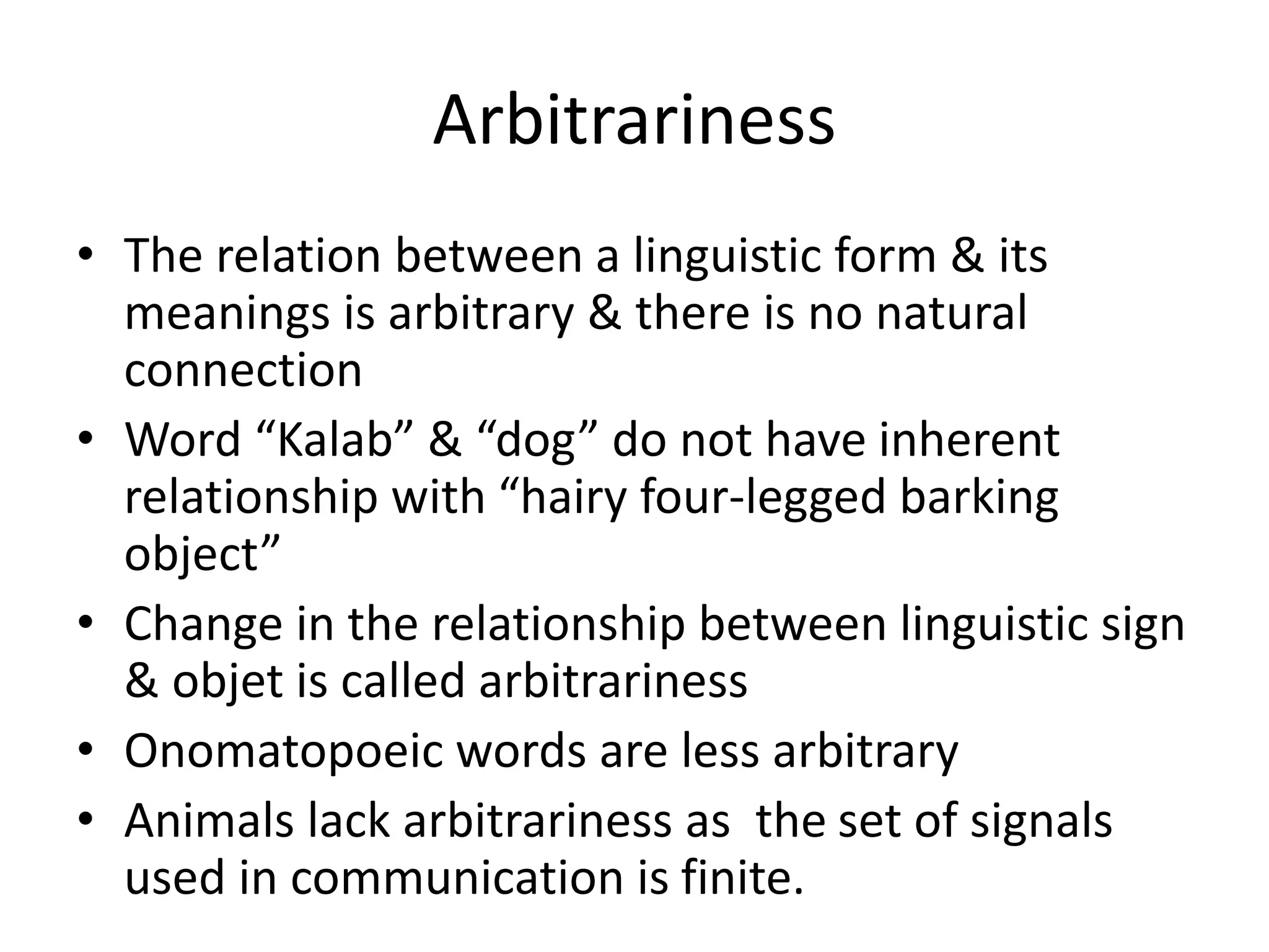 Arbitrariness
• The relation between a linguistic form & its
meanings is arbitrary & there is no natural
connection
• Word “Kalab” & “dog” do not have inherent
relationship with “hairy four-legged barking
object”
• Change in the relationship between linguistic sign
& objet is called arbitrariness
• Onomatopoeic words are less arbitrary
• Animals lack arbitrariness as the set of signals
used in communication is finite.
 