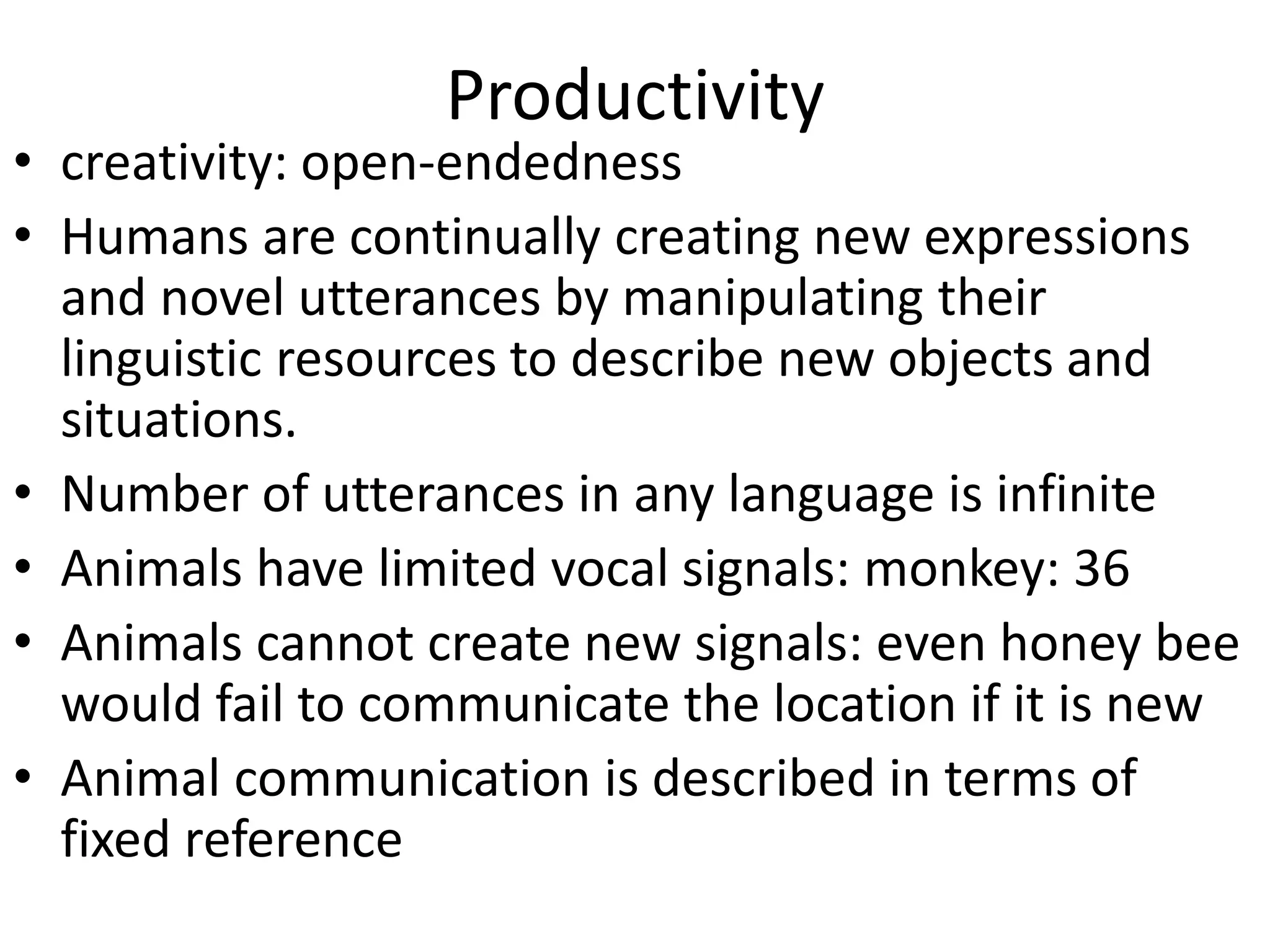 Productivity
• creativity: open-endedness
• Humans are continually creating new expressions
and novel utterances by manipulating their
linguistic resources to describe new objects and
situations.
• Number of utterances in any language is infinite
• Animals have limited vocal signals: monkey: 36
• Animals cannot create new signals: even honey bee
would fail to communicate the location if it is new
• Animal communication is described in terms of
fixed reference
 