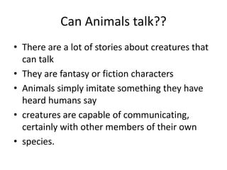 Can Animals talk??
• There are a lot of stories about creatures that
can talk
• They are fantasy or fiction characters
• Animals simply imitate something they have
heard humans say
• creatures are capable of communicating,
certainly with other members of their own
• species.
 