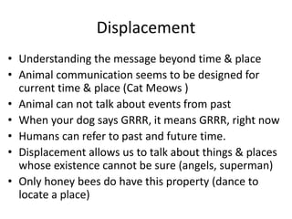 Displacement
• Understanding the message beyond time & place
• Animal communication seems to be designed for
current time & place (Cat Meows )
• Animal can not talk about events from past
• When your dog says GRRR, it means GRRR, right now
• Humans can refer to past and future time.
• Displacement allows us to talk about things & places
whose existence cannot be sure (angels, superman)
• Only honey bees do have this property (dance to
locate a place)
 