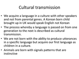 Cultural transmission
• We acquire a language in a culture with other speakers
and not from parental genes. A Korean born child
brought up in UK would speak English not Korean
• The process whereby a language is passed on from one
generation to the next is described as cultural
transmission.
• We are not born with the ability to produce utterances
in a specific language but acquire our first language as
children in a culture.
• Animals are born with signals patterns that are
instinctive
 
