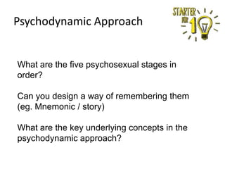Psychodynamic Approach

What are the five psychosexual stages in
order?
Can you design a way of remembering them
(eg. Mnemonic / story)
What are the key underlying concepts in the
psychodynamic approach?

 