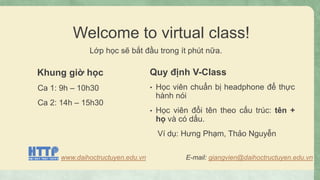 Welcome to virtual class!
Lớp học sẽ bắt đầu trong ít phút nữa.
Khung giờ học
Ca 1: 9h – 10h30
Ca 2: 14h – 15h30
Quy định V-Class
• Học viên chuẩn bị headphone để thực
hành nói
• Học viên đổi tên theo cấu trúc: tên +
họ và có dấu.
Ví dụ: Hưng Phạm, Thảo Nguyễn
www.daihoctructuyen.edu.vn E-mail: giangvien@daihoctructuyen.edu.vn
 