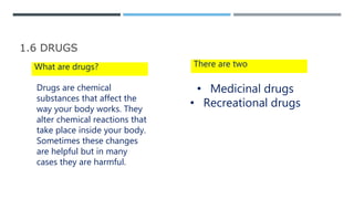 1.6 DRUGS
What are drugs?
Drugs are chemical
substances that affect the
way your body works. They
alter chemical reactions that
take place inside your body.
Sometimes these changes
are helpful but in many
cases they are harmful.
There are two
• Medicinal drugs
• Recreational drugs
 