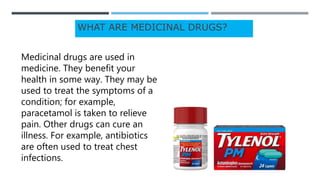 WHAT ARE MEDICINAL DRUGS?
Medicinal drugs are used in
medicine. They benefit your
health in some way. They may be
used to treat the symptoms of a
condition; for example,
paracetamol is taken to relieve
pain. Other drugs can cure an
illness. For example, antibiotics
are often used to treat chest
infections.
 
