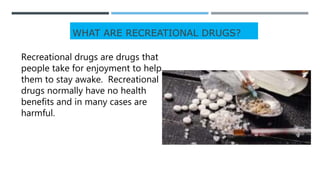 WHAT ARE RECREATIONAL DRUGS?
Recreational drugs are drugs that
people take for enjoyment to help
them to stay awake. Recreational
drugs normally have no health
benefits and in many cases are
harmful.
 
