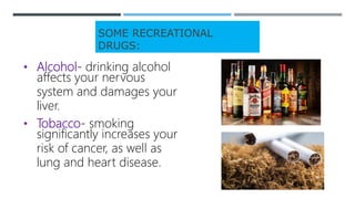 SOME RECREATIONAL
DRUGS:
• Alcohol- drinking alcohol
affects your nervous
system and damages your
liver.
• Tobacco- smoking
significantly increases your
risk of cancer, as well as
lung and heart disease.
 