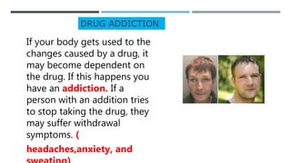 DRUG ADDICTION
If your body gets used to the
changes caused by a drug, it
may become dependent on
the drug. If this happens you
have an addiction. If a
person with an addition tries
to stop taking the drug, they
may suffer withdrawal
symptoms. (
headaches,anxiety, and
 