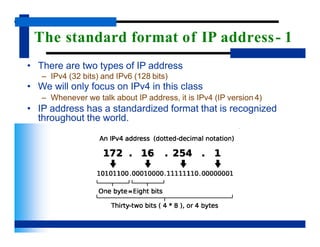 The standard format of IP address- 1
• There are two types of IP address
– IPv4 (32 bits) and IPv6 (128 bits)
• We will only focus on IPv4 in this class
– Whenever we talk about IP address, it is IPv4 (IP version 4)
• IP address has a standardized format that is recognized
throughout the world.
 