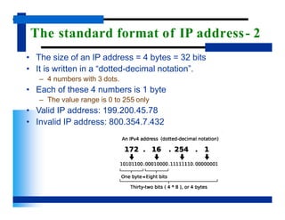 The standard format of IP address- 2
• The size of an IP address = 4 bytes = 32 bits
• It is written in a “dotted-decimal notation”.
– 4 numbers with 3 dots.
• Each of these 4 numbers is 1 byte
– The value range is 0 to 255 only
• Valid IP address: 199.200.45.78
• Invalid IP address: 800.354.7.432
 